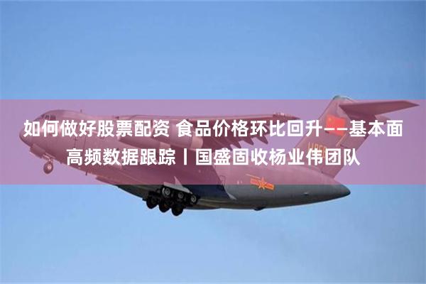 如何做好股票配资 食品价格环比回升——基本面高频数据跟踪丨国盛固收杨业伟团队