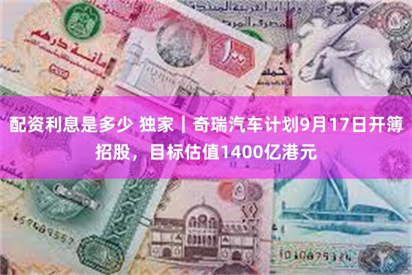 配资利息是多少 独家｜奇瑞汽车计划9月17日开簿招股，目标估值1400亿港元