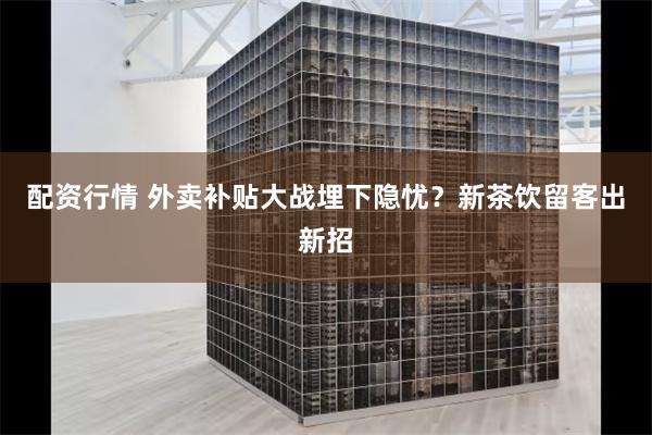 配资行情 外卖补贴大战埋下隐忧？新茶饮留客出新招