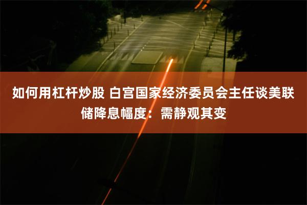 如何用杠杆炒股 白宫国家经济委员会主任谈美联储降息幅度：需静观其变