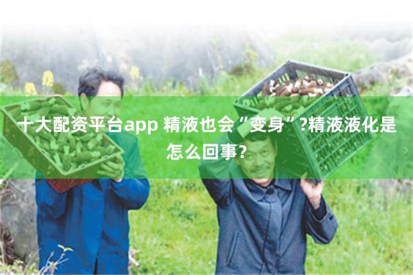 十大配资平台app 精液也会“变身”?精液液化是怎么回事？