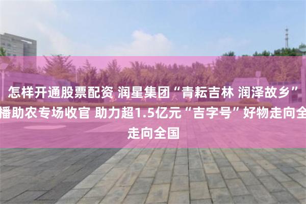 怎样开通股票配资 润星集团“青耘吉林 润泽故乡”直播助农专场收官 助力超1.5亿元“吉字号”好物走向全国