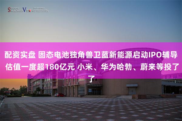 配资实盘 固态电池独角兽卫蓝新能源启动IPO辅导 估值一度超180亿元 小米、华为哈勃、蔚来等投了