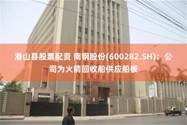 潜山县股票配资 南钢股份(600282.SH)：公司为火箭回收船供应船板