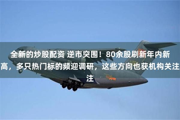 全新的炒股配资 逆市突围!80余股刷新年内新高,多只热门标的频迎调研,这些方向也获机构关注