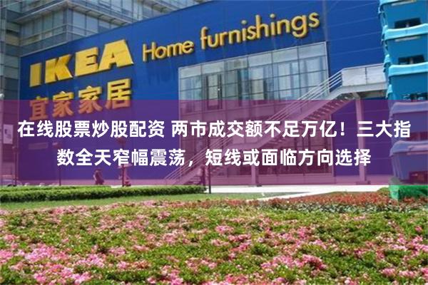在线股票炒股配资 两市成交额不足万亿!三大指数全天窄幅震荡,短线或面临方向选择